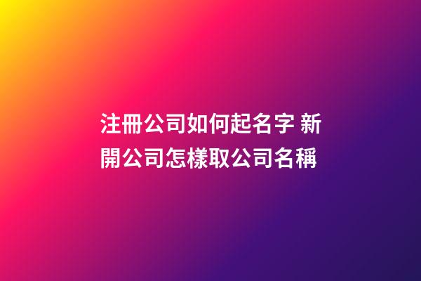 注冊公司如何起名字 新開公司怎樣取公司名稱